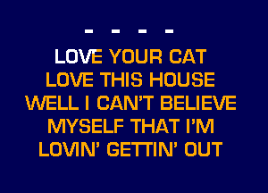 LOVE YOUR CAT
LOVE THIS HOUSE
WELL I CAN'T BELIEVE
MYSELF THAT I'M
LOVIN' GETI'IM OUT