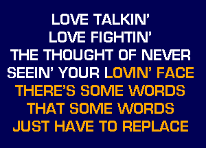 LOVE TALKIN'
LOVE FIGHTIN'

THE THOUGHT 0F NEVER
SEEIN' YOUR LOVIN' FACE
THERE'S SOME WORDS
THAT SOME WORDS
JUST HAVE TO REPLACE