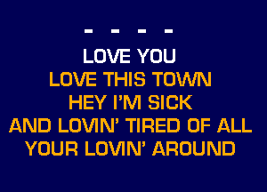 LOVE YOU
LOVE THIS TOWN
HEY I'M SICK
AND LOVIN' TIRED OF ALL
YOUR LOVIN' AROUND