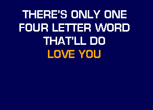 THERE'S ONLY ONE
FOUR LETTER WORD
THATLL DO
LOVE YOU
