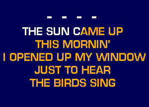 THE SUN CAME UP
THIS MORNIM
I OPENED UP MY WINDOW
JUST TO HEAR
THE BIRDS SING