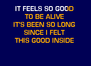 IT FEELS SO GOOD
TO BE ALIVE
IT'S BEEN SO LONG
SINCE I FELT
THIS GOOD INSIDE