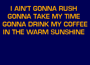 I AIN'T GONNA RUSH
GONNA TAKE MY TIME
GONNA DRINK MY COFFEE
IN THE WARM SUNSHINE