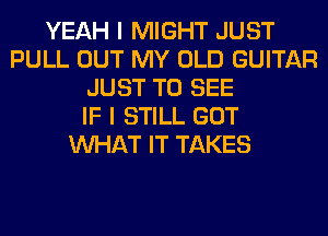 YEAH I MIGHT JUST
PULL OUT MY OLD GUITAR
JUST TO SEE
IF I STILL GOT
WHAT IT TAKES