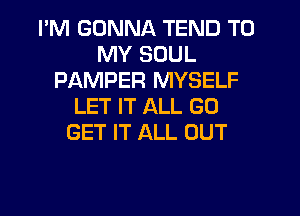 I'M GONNA TEND TO
MY SOUL
PAMPER MYSELF
LET IT ALL GO
GET IT ALL OUT