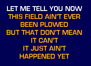 LET ME TELL YOU NOW
THIS FIELD AIN'T EVER
BEEN PLOWED
BUT THAT DON'T MEAN
IT CAN'T
IT JUST AIN'T
HAPPENED YET