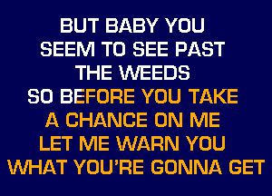 BUT BABY YOU
SEEM TO SEE PAST
THE WEEDS
SO BEFORE YOU TAKE
A CHANCE ON ME
LET ME WARN YOU
WHAT YOU'RE GONNA GET