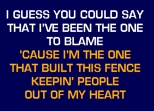 I GUESS YOU COULD SAY
THAT I'VE BEEN THE ONE
TO BLAME
'CAUSE I'M THE ONE
THAT BUILT THIS FENCE
KEEPIN' PEOPLE
OUT OF MY HEART
