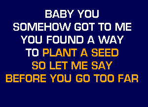BABY YOU
SOMEHOW GOT TO ME
YOU FOUND A WAY
TO PLANT A SEED
SO LET ME SAY
BEFORE YOU GO T00 FAR
