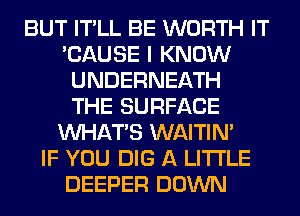 BUT IT'LL BE WORTH IT
'CAUSE I KNOW
UNDERNEATH
THE SURFACE
WHATS WAITIN'

IF YOU DIG A LITTLE
DEEPER DOWN