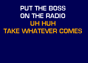 PUT THE BOSS
ON THE RADIO
UH HUH
TAKE WHATEVER COMES