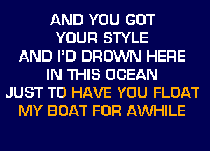 AND YOU GOT
YOUR STYLE
AND I'D BROWN HERE
IN THIS OCEAN
JUST TO HAVE YOU FLOAT
MY BOAT FOR AW-IILE