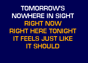 TOMORROWS
NOWHERE IN SIGHT
RIGHT NOW
RIGHT HERE TONIGHT
IT FEELS JUST LIKE
IT SHOULD