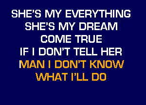 SHE'S MY EVERYTHING
SHE'S MY DREAM
COME TRUE
IF I DON'T TELL HER
MAN I DON'T KNOW
WHAT I'LL DO