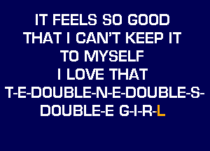 IT FEELS SO GOOD
THAT I CAN'T KEEP IT
TO MYSELF
I LOVE THAT
T-E-DOUBLE-N-E-DOUBLE-S-
DOUBLE-E G-l-R-L