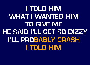 I TOLD HIM
INHAT I WANTED HIM
TO GIVE ME
HE SAID I'LL GET SO DIZZY
I'LL PROBABLY CRASH
I TOLD HIM