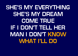 SHE'S MY EVERYTHING
SHE'S MY DREAM
COME TRUE
IF I DON'T TELL HER
MAN I DON'T KNOW
WHAT I'LL DO