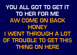 YOU ALL GOT TO GET IT
TO HER FOR ME
AW COME ON BACK
HONEY
I WENT THROUGH A LOT
OF TROUBLE TO GET THIS
THING 0N HERE