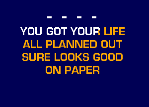 YOU GOT YOUR LIFE

ALL PLANNED OUT

SURE LOOKS GOOD
0N PAPER