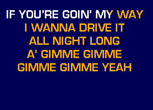 IF YOU'RE GOIN' MY WAY
I WANNA DRIVE IT
ALL NIGHT LONG
11' GIMME GIMME
GIMME GIMME YEAH