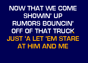 NOW THAT WE COME
SHOUVIM UP
RUMORS BOUNCIN'
OFF OF THAT TRUCK
JUST 'A LET 'EM STARE
AT HIM AND ME