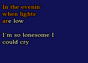 In the evenin'
when lights
are low

I m so lonesome I
could cry