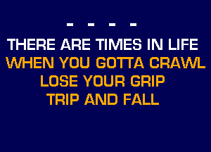 THERE ARE TIMES IN LIFE
WHEN YOU GOTTA CRAWL
LOSE YOUR GRIP
TRIP AND FALL