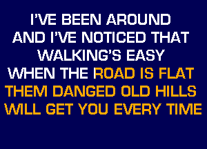I'VE BEEN AROUND
AND I'VE NOTICED THAT
WALKINGB EASY
WHEN THE ROAD IS FLAT
THEM DANGED OLD HILLS
WILL GET YOU EVERY TIME