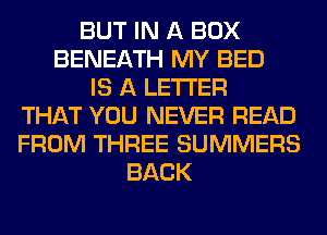 BUT IN A BOX
BENEATH MY BED
IS A LETTER
THAT YOU NEVER READ
FROM THREE SUMMERS
BACK