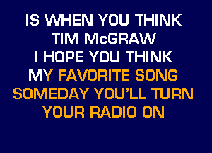 IS WHEN YOU THINK
TIM MCGRAW
I HOPE YOU THINK
MY FAVORITE SONG
SOMEDAY YOU'LL TURN
YOUR RADIO 0N