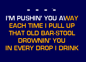 I'M PUSHIN' YOU AWAY
EACH TIME I PULL UP
THAT OLD BAR-STOOL

DROWNIM YOU
IN EVERY DROP I DRINK
