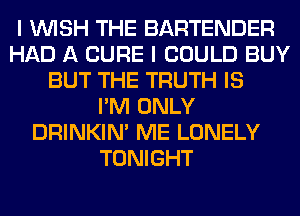 I WISH THE BARTENDER
HAD A CURE I COULD BUY
BUT THE TRUTH IS
I'M ONLY
DRINKIM ME LONELY
TONIGHT