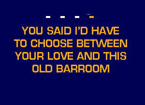 YOU SAID I'D HAVE
TO CHOOSE BETWEEN
YOUR LOVE AND THIS

OLD BARROOM