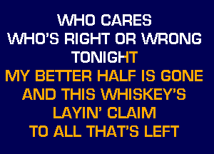 WHO CARES
WHO'S RIGHT 0R WRONG
TONIGHT
MY BETTER HALF IS GONE
AND THIS VVHISKEY'S
LAYIN' CLAIM
TO ALL THAT'S LEFT