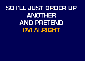 SO PLL JUST ORDER UP
ANOTHER
AND PRETEND
I'JVI ALRIGHT