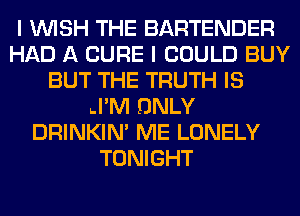 I WISH THE BARTENDER
HAD A CURE I COULD BUY
BUT THE TRUTH IS
.I'M ONLY
DRINKIM ME LONELY
TONIGHT