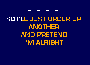 SO I'LL JUST ORDER UP
ANOTHER

AND PRETEND
I'M ALRIGHT