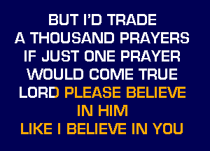 BUT I'D TRADE
A THOUSAND PRAYERS
IF JUST ONE PRAYER
WOULD COME TRUE
LORD PLEASE BELIEVE
IN HIM
LIKE I BELIEVE IN YOU