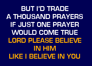 BUT I'D TRADE
A THOUSAND PRAYERS
IF JUST ONE PRAYER
WOULD COME TRUE
LORD PLEASE BELIEVE
IN HIM
LIKE I BELIEVE IN YOU