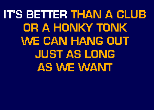 ITS BETTER THAN A CLUB
OR A HONKY TONK
WE CAN HANG OUT

JUST AS LONG
AS WE WANT