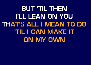 BUT 'TIL THEN
I'LL LEAN ON YOU
THAT'S ALL I MEAN TO DO
'TIL I CAN MAKE IT
ON MY OWN