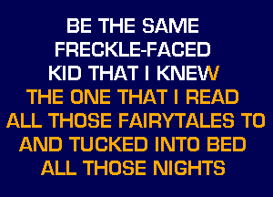 BE THE SAME
FRECKLE-FACED
KID THAT I KNEW
THE ONE THAT I READ
ALL THOSE FAIRYTALES TO
AND TUCKED INTO BED
ALL THOSE NIGHTS