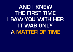 AND I KNEW
THE FIRST TIME
I SAW YOU WITH HER
IT WAS ONLY
A MATTER OF TIME