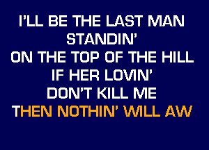 I'LL BE THE LAST MAN
STANDIN'
ON THE TOP OF THE HILL
IF HER LOVIN'
DON'T KILL ME
THEN NOTHIN' WILL AW