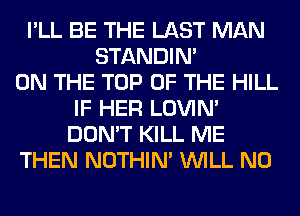 I'LL BE THE LAST MAN
STANDIN'
ON THE TOP OF THE HILL
IF HER LOVIN'
DON'T KILL ME
THEN NOTHIN' WILL N0