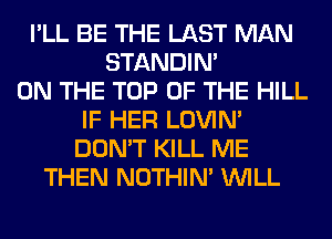 I'LL BE THE LAST MAN
STANDIN'
ON THE TOP OF THE HILL
IF HER LOVIN'
DON'T KILL ME
THEN NOTHIN' WILL
