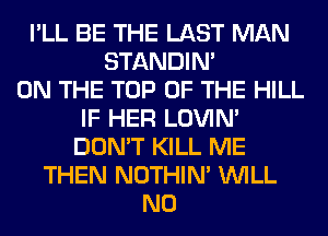 I'LL BE THE LAST MAN
STANDIN'
ON THE TOP OF THE HILL
IF HER LOVIN'
DON'T KILL ME
THEN NOTHIN' WILL
N0