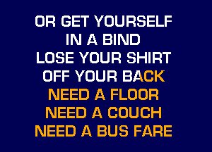 0R GET YOURSELF
IN A BIND
LOSE YOUR SHIRT
OFF YOUR BACK
NEED A FLOUR
NEED A COUCH

NEED A BUS FARE l