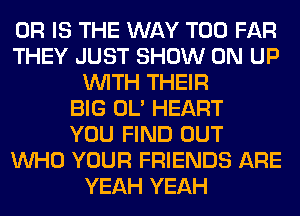 OR IS THE WAY T00 FAR
THEY JUST SHOW ON UP
WITH THEIR
BIG OL' HEART
YOU FIND OUT
WHO YOUR FRIENDS ARE
YEAH YEAH