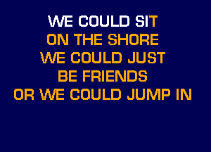 WE COULD SIT
ON THE SHORE
WE COULD JUST
BE FRIENDS
0R WE COULD JUMP IN
